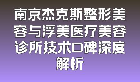 南京杰克斯整形美容与浮美医疗美容诊所技术口碑深度解析