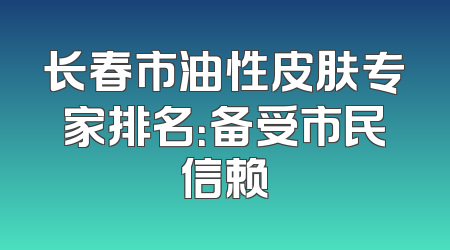 长春市油性皮肤专家排名：备受市民信赖