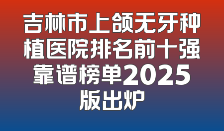 吉林市上颌无牙种植医院排名前十强靠谱榜单2025版出炉