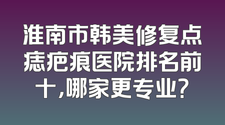 淮南市韩美修复点痣疤痕医院排名前十，哪家更专业？