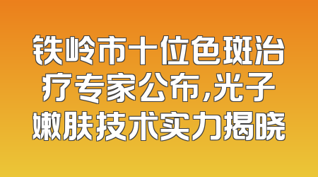 铁岭市十位色斑治疗专家公布，光子嫩肤技术实力揭晓