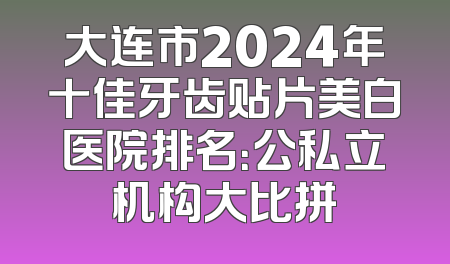 大连市2024年十佳牙齿贴片美白医院排名：公私立机构大比拼