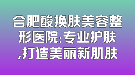 合肥酸换肤美容整形医院：专业护肤，打造美丽新肌肤