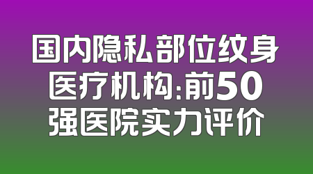 国内隐私部位纹身医疗机构：前50强医院实力评价
