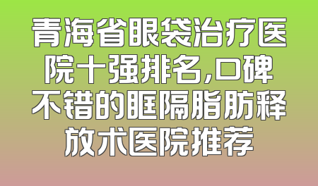 青海省眼袋治疗医院十强排名，口碑不错的眶隔脂肪释放术医院推荐