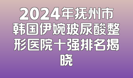2024年抚州市韩国伊婉玻尿酸整形医院十强排名揭晓