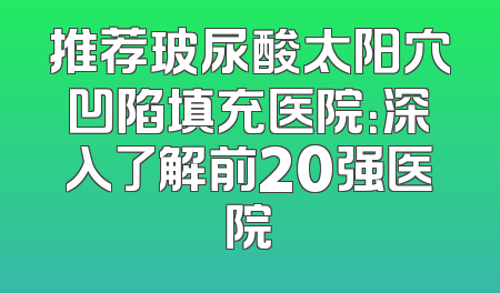 推荐玻尿酸太阳穴凹陷填充医院：深入了解前20强医院