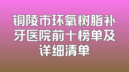 铜陵市环氧树脂补牙医院前十榜单及详细清单