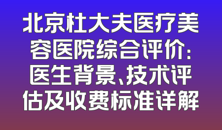 北京杜大夫医疗美容医院综合评价：医生背景、技术评估及收费标准详解
