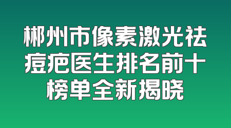 郴州市像素激光祛痘疤医生排名前十榜单全新揭晓