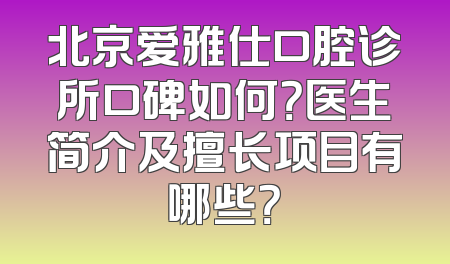 北京爱雅仕口腔诊所口碑如何？医生简介及擅长项目有哪些？