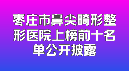 枣庄市鼻尖畸形整形医院上榜前十名单公开披露