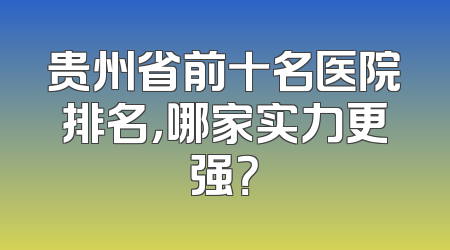 贵州省前十名医院排名，哪家实力更强？