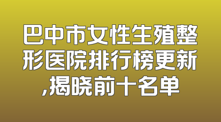巴中市女性生殖整形医院排行榜更新，揭晓前十名单
