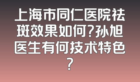 上海市同仁医院祛斑效果如何？孙旭医生有何技术特色？