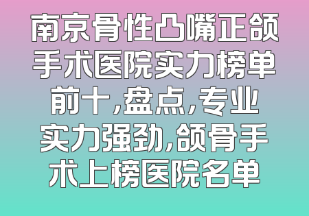 南京骨性凸嘴正颌手术医院实力榜单前十，盘点，专业实力强劲，颌骨手术上榜医院名单