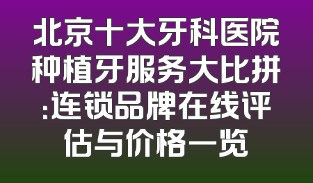 北京十大牙科医院种植牙服务大比拼：连锁品牌在线评估与价格一览