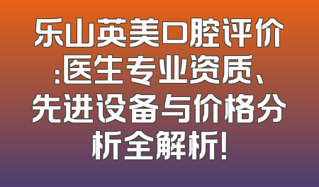 乐山英美口腔评价：医生专业资质、先进设备与价格分析全解析！