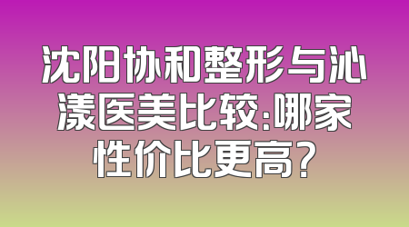 沈阳协和整形与沁漾医美比较：哪家性价比更高？