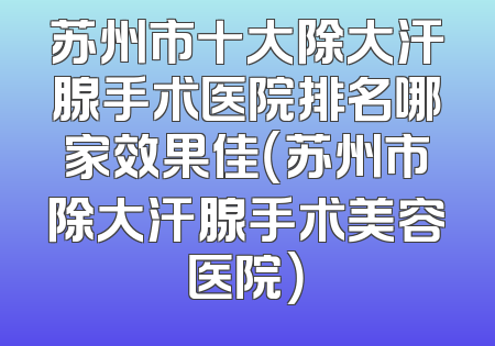 苏州市十大除大汗腺手术医院排名哪家效果佳（苏州市除大汗腺手术美容医院）
