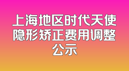 上海地区时代天使隐形矫正费用调整公示