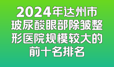 2024年达州市玻尿酸眼部除皱整形医院规模较大的前十名排名