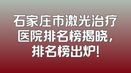 石家庄市激光治疗医院排名榜揭晓，排名榜出炉！