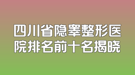 四川省隐睾整形医院排名前十名揭晓