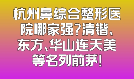 杭州鼻综合整形医院哪家强？清锴、东方、华山连天美等名列前茅！