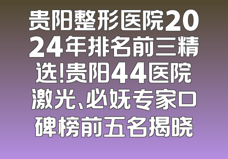 贵阳整形医院2024年排名前三精选！贵阳44医院激光、必妩专家口碑榜前五名揭晓