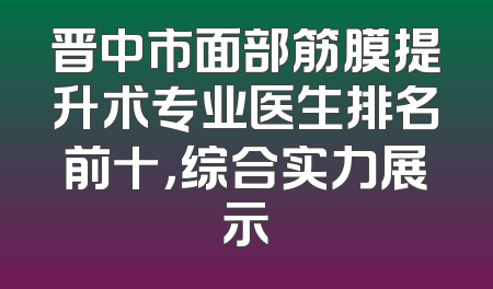晋中市面部筋膜提升术专业医生排名前十，综合实力展示