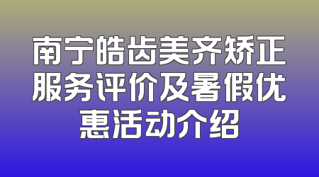 南宁皓齿美齐矫正服务评价及暑假优惠活动介绍