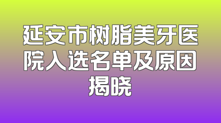 延安市树脂美牙医院入选名单及原因揭晓