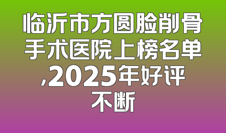 临沂市方圆脸削骨手术医院上榜名单，2025年好评不断