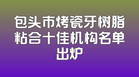包头市烤瓷牙树脂粘合十佳机构名单出炉