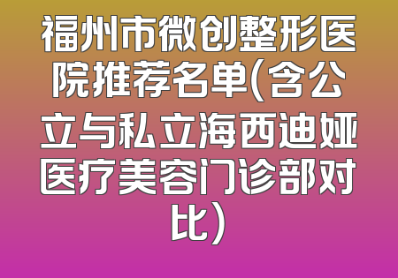 福州市微创整形医院推荐名单（含公立与私立海西迪娅医疗美容门诊部对比）