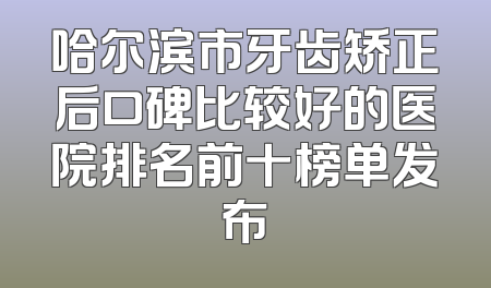 哈尔滨市牙齿矫正后口碑比较好的医院排名前十榜单发布