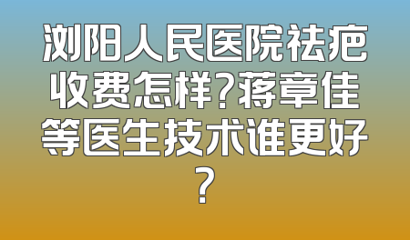 浏阳人民医院祛疤收费怎样？蒋章佳等医生技术谁更好？