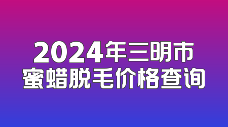 2024年三明市蜜蜡脱毛价格查询