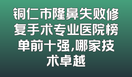 铜仁市隆鼻失败修复手术专业医院榜单前十强，哪家技术卓越