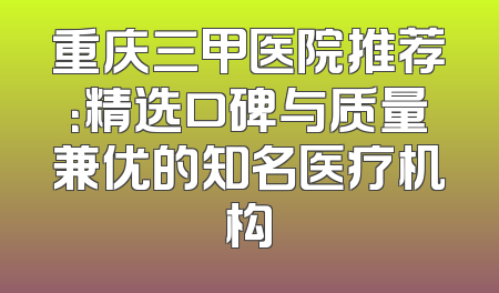 重庆三甲医院推荐：精选口碑与质量兼优的知名医疗机构