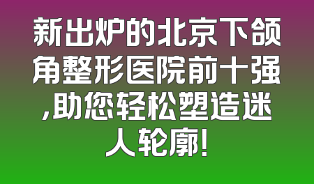 新出炉的北京下颌角整形医院前十强，助您轻松塑造迷人轮廓！