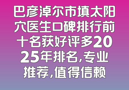 巴彦淖尔市填太阳穴医生口碑排行前十名获好评多2025年排名，专业推荐，值得信赖