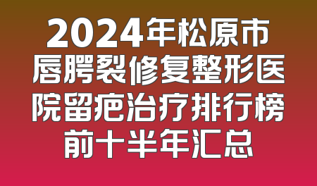 2024年松原市唇腭裂修复整形医院留疤治疗排行榜前十半年汇总