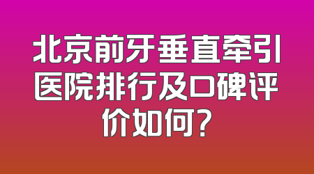 北京前牙垂直牵引医院排行及口碑评价如何？