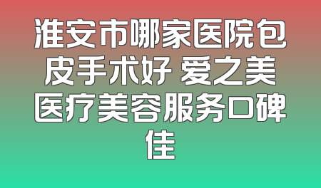 淮安市哪家医院包皮手术好 爱之美医疗美容服务口碑佳