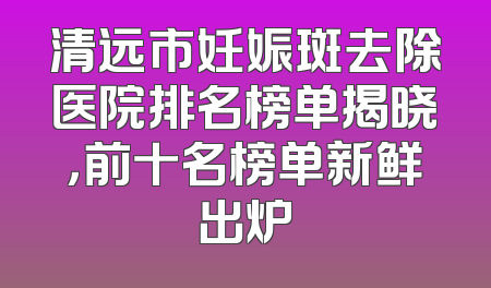 清远市妊娠斑去除医院排名榜单揭晓，前十名榜单新鲜出炉