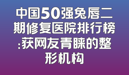 中国50强兔唇二期修复医院排行榜：获网友青睐的整形机构