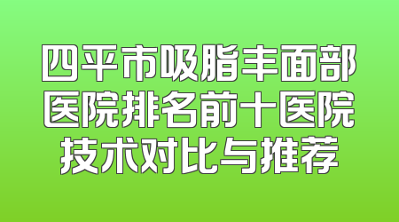 四平市吸脂丰面部医院排名前十医院技术对比与推荐