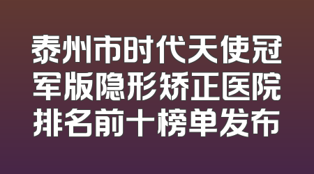 泰州市时代天使冠军版隐形矫正医院排名前十榜单发布